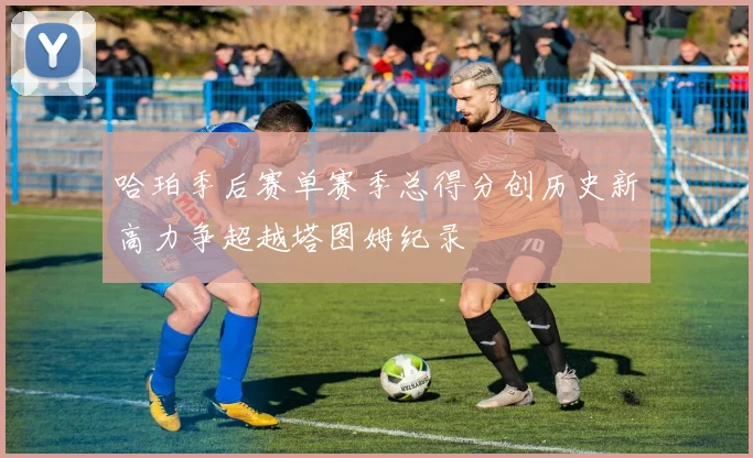 哈珀季后赛单赛季总得分创历史新高力争超越塔图姆纪录