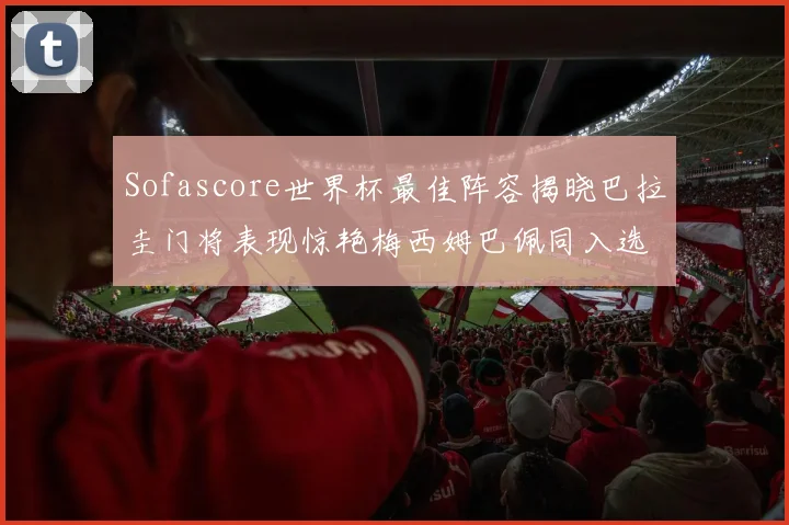 Sofascore世界杯最佳阵容揭晓巴拉圭门将表现惊艳梅西姆巴佩同入选