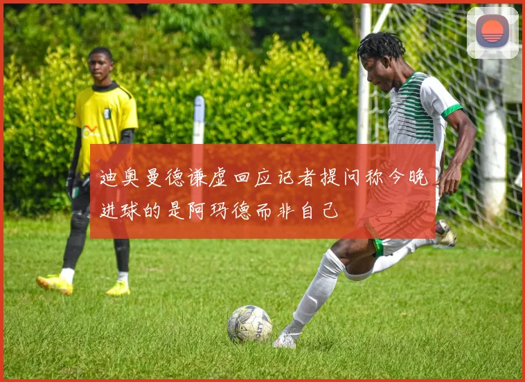迪奥曼德谦虚回应记者提问称今晚进球的是阿玛德而非自己