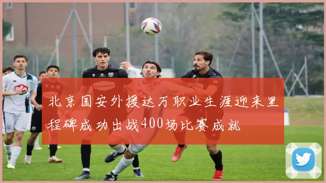 北京国安外援达万职业生涯迎来里程碑成功出战400场比赛成就