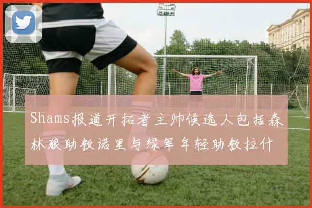 Shams报道开拓者主帅候选人包括森林狼助教诺里与绿军年轻助教拉什布鲁克