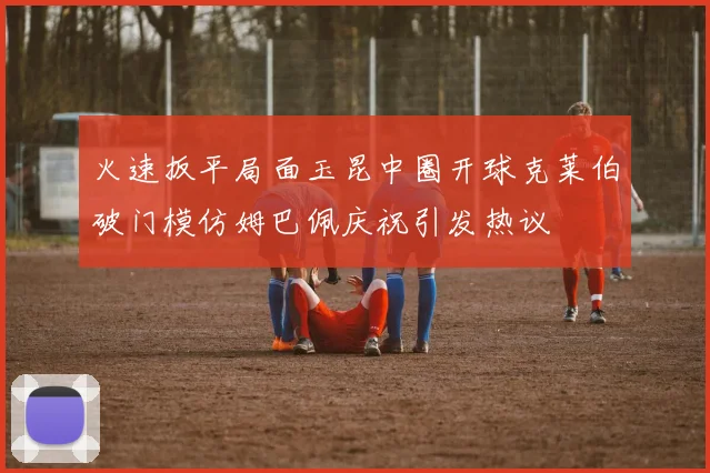 火速扳平局面玉昆中圈开球克莱伯破门模仿姆巴佩庆祝引发热议