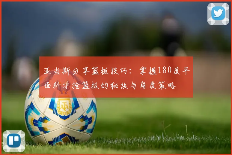 亚当斯分享篮板技巧：掌握180度平面科学抢篮板的秘诀与角度策略