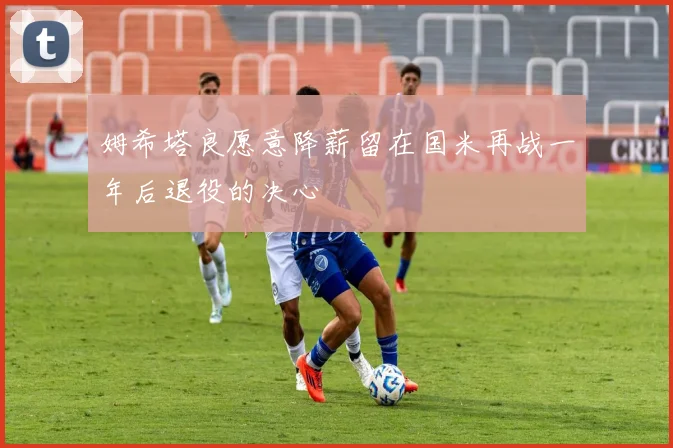 姆希塔良愿意降薪留在国米再战一年后退役的决心