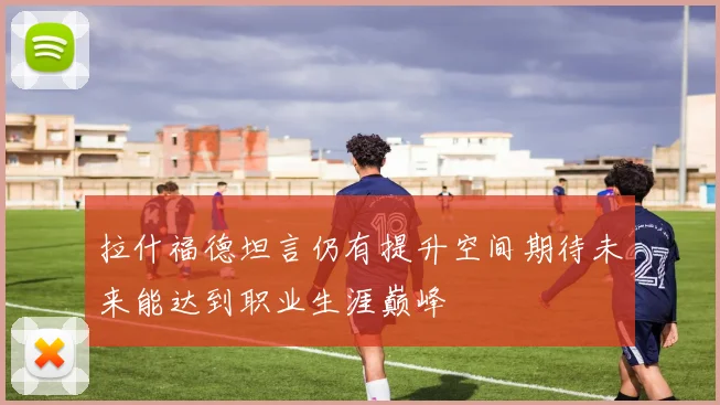 拉什福德坦言仍有提升空间期待未来能达到职业生涯巅峰