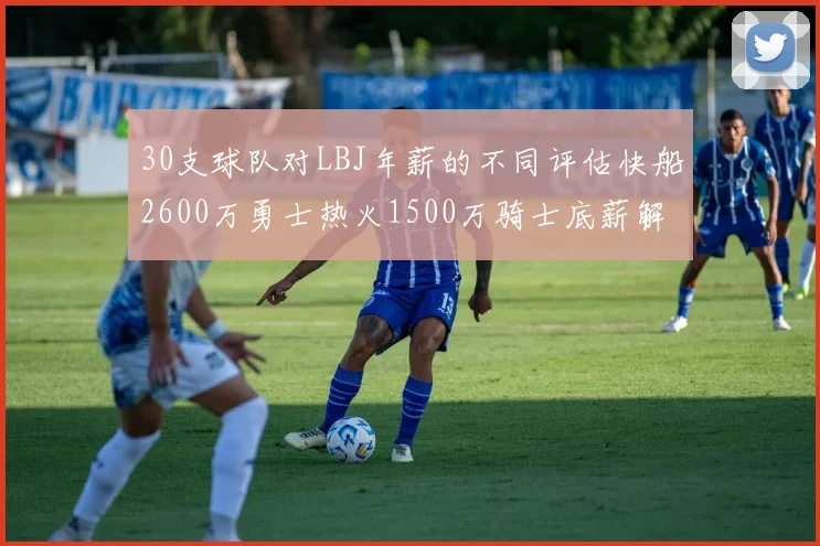 30支球队对LBJ年薪的不同评估快船2600万勇士热火1500万骑士底薪解析