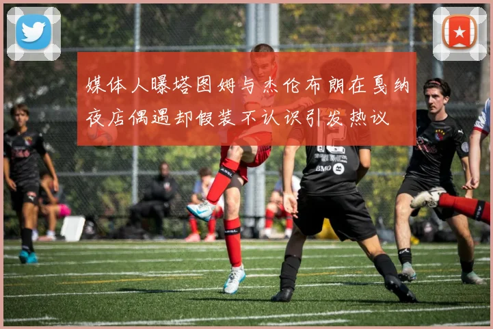 媒体人曝塔图姆与杰伦布朗在戛纳夜店偶遇却假装不认识引发热议