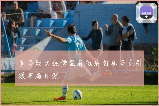 皇马财力优势显著彻底打乱马竞引援布局计划
